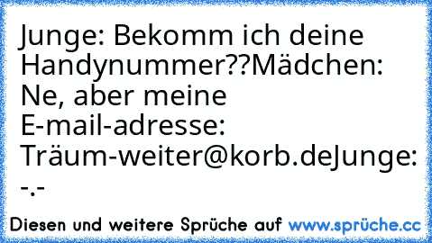 Junge: Bekomm ich deine Handynummer??
Mädchen: Ne, aber meine E-mail-adresse: Träum-weiter@korb.de
Junge: -.-