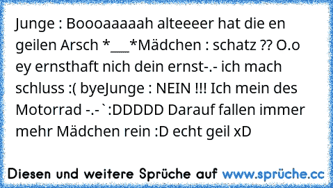 Junge : Boooaaaaah alteeeer hat die en geilen Arsch *___*
Mädchen : schatz ?? O.o ey ernsthaft nich dein ernst
-.- ich mach schluss :( bye
Junge : NEIN !!! Ich mein des Motorrad -.-`
:DDDDD Darauf fallen immer mehr Mädchen rein :D echt geil xD