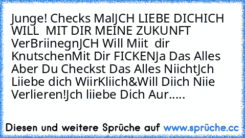 Junge! Checks Mal
JCH LIEBE DICH
ICH WILL  MIT DIR MEINE ZUKUNFT VerBriinegn
JCH Will Miit  dir Knutschen
Mit Dir FICKEN
Ja Das Alles Aber Du Checkst Das Alles Niicht
Jch Liiebe dich WiirKliich
&Will Diich Niie Verlieren!
Jch liiebe Dich Aur.....