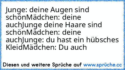 Junge: deine Augen sind schön
Mädchen: deine auch
Junge deine Haare sind schön
Mädchen: deine auch
Junge: du hast ein hübsches Kleid
Mädchen: Du auch