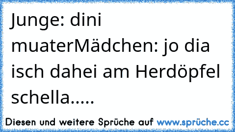 Junge: dini muater
Mädchen: jo dia isch dahei am Herdöpfel schella.....