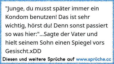 "Junge, du musst später immer ein Kondom benutzen! Das ist sehr wichtig, hörst du! Denn sonst passiert so was hier:"
...Sagte der Vater und hielt seinem Sohn einen Spiegel vors Gesischt.
xDD