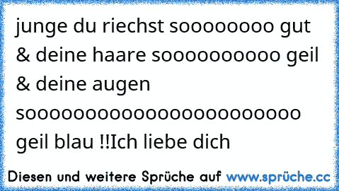 junge du riechst soooooooo gut & deine haare soooooooooo geil & deine augen sooooooooooooooooooooooo geil blau !!
Ich liebe dich ♥