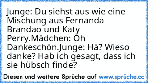 Junge: Du siehst aus wie eine Mischung aus Fernanda Brandao und Katy Perry.
Mädchen: Oh Dankeschön.
Junge: Hä? Wieso danke? Hab ich gesagt, dass ich sie hübsch finde?