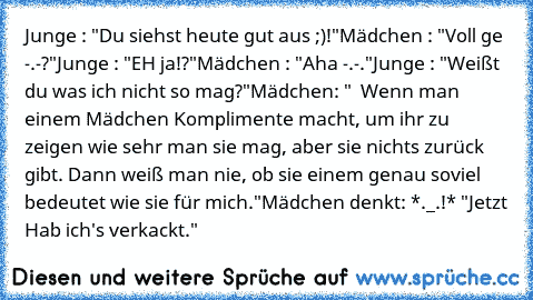 Junge : "Du siehst heute gut aus ;)!"
Mädchen : "Voll ge -.-?"
Junge : "EH ja!?"
Mädchen : "Aha -.-."
Junge : "Weißt du was ich nicht so mag?"
Mädchen: "  Wenn man einem Mädchen Komplimente macht, um ihr zu zeigen wie sehr man sie mag, aber sie nichts zurück gibt. Dann weiß man nie, ob sie einem genau soviel bedeutet wie sie für mich."
Mädchen denkt: *._.!* "Jetzt Hab ich's verkackt."