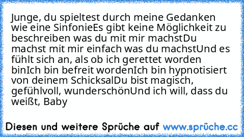 Junge, du spieltest durch meine Gedanken wie eine Sinfonie
Es gibt keine Möglichkeit zu beschreiben was du mit mir machst
Du machst mit mir einfach was du machst
Und es fühlt sich an, als ob ich gerettet worden bin
Ich bin befreit worden
Ich bin hypnotisiert von deinem Schicksal
Du bist magisch, gefühlvoll, wunderschön
Und ich will, dass du weißt, Baby