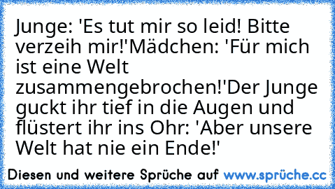 Junge: 'Es tut mir so leid! Bitte verzeih mir!'
Mädchen: 'Für mich ist eine Welt zusammengebrochen!'
Der Junge guckt ihr tief in die Augen und flüstert ihr ins Ohr:
 'Aber unsere Welt hat nie ein Ende!'
♥