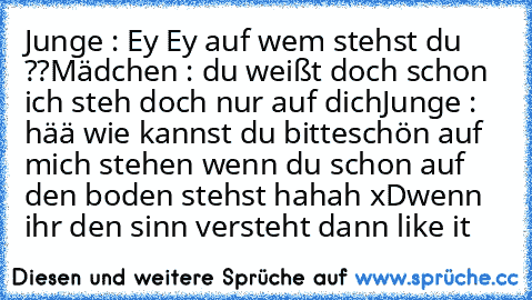 Junge : Ey Ey auf wem stehst du ??
Mädchen : du weißt doch schon ich steh doch nur auf dich
Junge : hää wie kannst du bitteschön auf mich stehen wenn du schon auf den boden stehst hahah xD
wenn ihr den sinn versteht dann like it