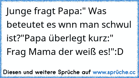 Junge fragt Papa:" Was beteutet es wnn man schwul ist?"
Papa überlegt kurz:" Frag Mama der weiß es!"
:D