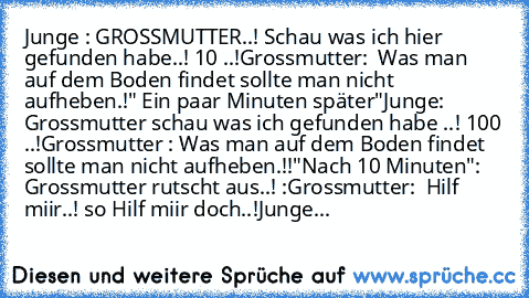 Junge : GROSSMUTTER..! Schau was ich hier gefunden habe..! 10 €..!
Grossmutter:  Was man auf dem Boden findet sollte man nicht  aufheben.!
" Ein paar Minuten später"
Junge: Grossmutter schau was ich gefunden habe ..! 100 €..!
Grossmutter : Was man auf dem Boden findet sollte man nicht aufheben.!!
"Nach 10 Minuten"
: Grossmutter rutscht aus..! :
Grossmutter:  Hilf miir..! so Hilf miir doch..!
Ju...