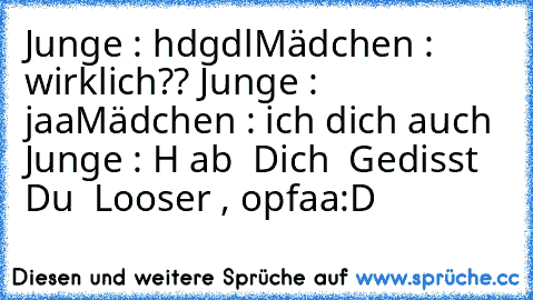 Junge : hdgdl
Mädchen : wirklich?? ♥
Junge : jaa
Mädchen : ich dich auch ♥
Junge : H ab  Dich  Gedisst  Du  Looser , opfaa
:D