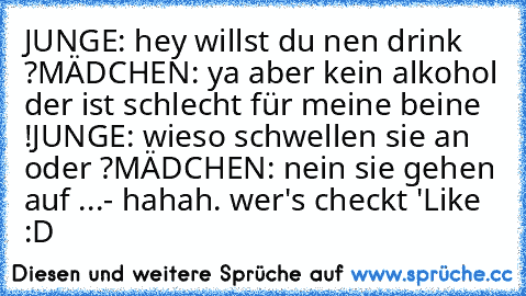 JUNGE: hey willst du nen drink ?
MÄDCHEN: ya aber kein alkohol der ist schlecht für meine beine !
JUNGE: wieso schwellen sie an oder ?
MÄDCHEN: nein sie gehen auf ...
- hahah. wer's checkt 'Like :D