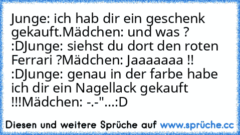 Junge: ich hab dir ein geschenk gekauft.
Mädchen: und was ? :D
Junge: siehst du dort den roten Ferrari ?
Mädchen: Jaaaaaaa !! :D
Junge: genau in der farbe habe ich dir ein Nagellack gekauft !!!
Mädchen: -.-"...
:D