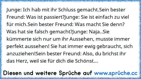 Junge: Ich hab mit ihr Schluss gemacht.
Sein bester Freund: Was ist passiert?
Junge: Sie ist einfach zu viel für mich.
Sein bester Freund: Was macht Sie denn? Was hat sie falsch gemacht?
Junge: Naja..Sie kümmerte sich nur um ihr Aussehen, musste immer perfekt aussehen! Sie hat immer ewig gebraucht, sich anzuziehen!
Sein bester Freund: Also, du brichst ihr das Herz, weil sie für dich die Schönst...