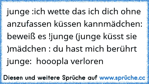 junge :ich wette das ich dich ohne anzufassen küssen kann
mädchen: beweiß es !
junge (junge küsst sie )
mädchen : du hast mich berührt 
junge:  hooopla verloren