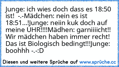 Junge: ich wies doch dass es 18:50 ist!  -.-
Mädchen: nein es ist 18:51...!
Junge: neiin kuk doch auf meine UHR!!!!
Mädhen: garniiiicht!! Wir mädchen haben immer recht! Das ist Biologisch bedingt!!!
Junge: boohhh -.-
:D