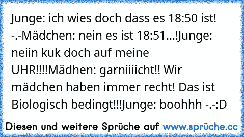 Junge: ich wies doch dass es 18:50 ist! -.-
Mädchen: nein es ist 18:51...!
Junge: neiin kuk doch auf meine UHR!!!!
Mädhen: garniiiicht!! Wir mädchen haben immer recht! Das ist Biologisch bedingt!!!
Junge: boohhh -.-
:D