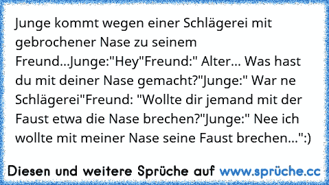 Junge kommt wegen einer Schlägerei mit gebrochener Nase zu seinem Freund...
Junge:"Hey"
Freund:" Alter... Was hast du mit deiner Nase gemacht?"
Junge:" War ne Schlägerei"
Freund: "Wollte dir jemand mit der Faust etwa die Nase brechen?"
Junge:" Nee ich wollte mit meiner Nase seine Faust brechen..."
:)