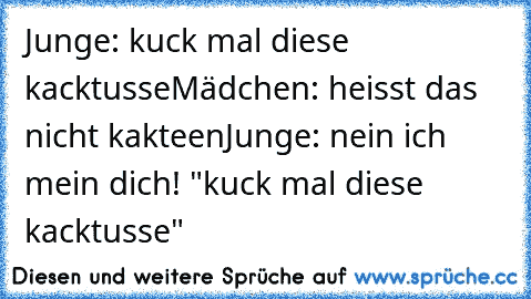 Junge: kuck mal diese kacktusse
Mädchen: heisst das nicht kakteen
Junge: nein ich mein dich! "kuck mal diese kacktusse"