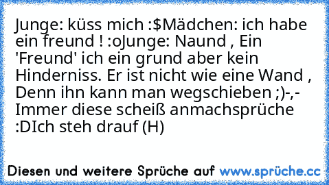 Junge: küss mich :$
Mädchen: ich habe ein freund ! :o
Junge: Naund , Ein 'Freund' ich ein grund aber kein Hinderniss. Er ist nicht wie eine Wand , Denn ihn kann man wegschieben ;)
-,- Immer diese scheiß anmachsprüche :D
Ich steh drauf (H)