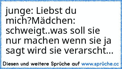 junge: Liebst du mich?
Mädchen: schweigt..
was soll sie nur machen wenn sie ja sagt wird sie verarscht...