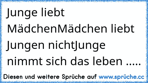 Junge liebt Mädchen
Mädchen liebt Jungen nicht
Junge nimmt sich das leben .....