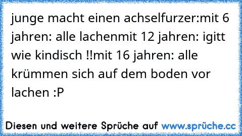 junge macht einen achselfurzer:
mit 6 jahren: alle lachen
mit 12 jahren: igitt wie kindisch !!
mit 16 jahren: alle krümmen sich auf dem boden vor lachen :P