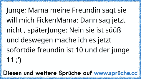 Junge; Mama meine Freundin sagt sie will mich Ficken
Mama: Dann sag jetzt nicht , später
Junge: Nein sie ist süüß und deswegen mache ich es jetzt sofort
die freundin ist 10 und der junge 11 ;')