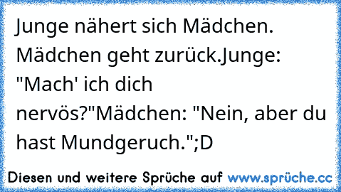 Junge nähert sich Mädchen. Mädchen geht zurück.
Junge: "Mach' ich dich nervös?"
Mädchen: "Nein, aber du hast Mundgeruch."
;D