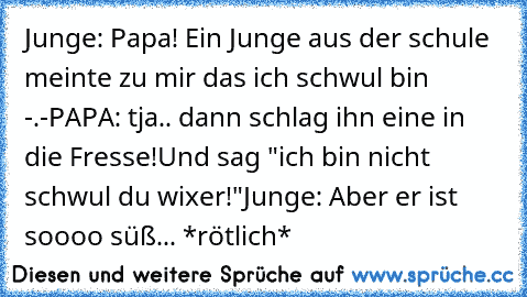 Junge: Papa! Ein Junge aus der schule meinte zu mir das ich schwul bin -.-
PAPA: tja.. dann schlag ihn eine in die Fresse!
Und sag "ich bin nicht schwul du wixer!"
Junge: Aber er ist soooo süß... *rötlich*