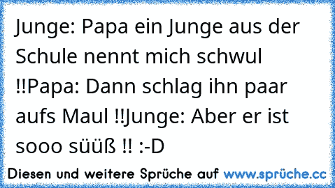 Junge: Papa ein Junge aus der Schule nennt mich schwul !!
Papa: Dann schlag ihn paar aufs Maul !!
Junge: Aber er ist sooo süüß !! 
:-D