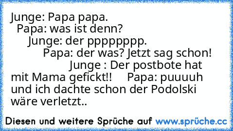 Junge: Papa papa.                                         Papa: was ist denn?                                        Junge: der pppppppp.                                     Papa: der was? Jetzt sag schon!                        Junge : Der postbote hat mit Mama gefickt!!     Papa: puuuuh und ich dachte schon der Podolski wäre verletzt..