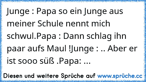 Junge : Papa so ein Junge aus meiner Schule nennt mich schwul.
Papa : Dann schlag ihn paar aufs Maul !
Junge : .. Aber er ist sooo süß .
Papa: ...