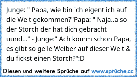 Junge: " Papa, wie bin ich eigentlich auf die Welt gekommen?"
Papa: " Naja..also der Storch der hat dich gebracht uund..." - Junge:" Ach komm schon Papa, es gibt so geile Weiber auf dieser Welt & du fickst einen Storch?"
:D