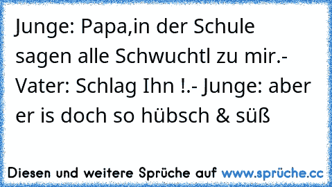 Junge: Papa,in der Schule sagen alle Schwuchtl zu mir.- Vater: Schlag Ihn !.- Junge: aber er is doch so hübsch & süß