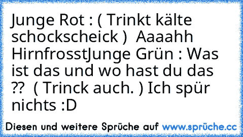 Junge Rot : ( Trinkt kälte schockscheick )  Aaaahh Hirnfrosst
Junge Grün : Was ist das und wo hast du das ??  ( Trinck auch. ) Ich spür nichts :D