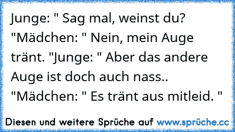 Junge: " Sag mal, weinst du? "
Mädchen: " Nein, mein Auge tränt. "
Junge: " Aber das andere Auge ist doch auch nass.. "
Mädchen: " Es tränt aus mitleid. "