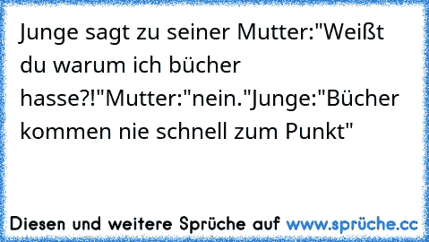 Junge sagt zu seiner Mutter:
"Weißt du warum ich bücher hasse?!"
Mutter:"nein."
Junge:"Bücher kommen nie schnell zum Punkt"