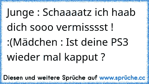 Junge : Schaaaatz ich haab dich sooo vermisssst ! :(
Mädchen : Ist deine PS3 wieder mal kapput ?