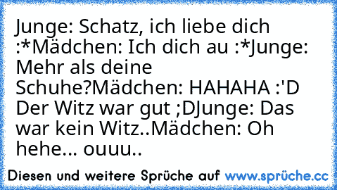 Junge: Schatz, ich liebe dich :*
Mädchen: Ich dich au :*
Junge: Mehr als deine Schuhe?
Mädchen: HAHAHA :'D Der Witz war gut ;D
Junge: Das war kein Witz..
Mädchen: Oh hehe... ouuu..