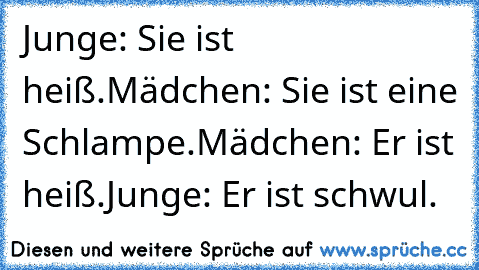 Junge: Sie ist heiß.
Mädchen: Sie ist eine Schlampe.
Mädchen: Er ist heiß.
Junge: Er ist schwul.