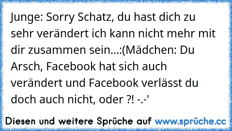 Junge: Sorry Schatz, du hast dich zu sehr verändert ich kann nicht mehr mit dir zusammen sein...:(
Mädchen: Du Arsch, Facebook hat sich auch verändert und Facebook verlässt du doch auch nicht, oder ?! -.-'