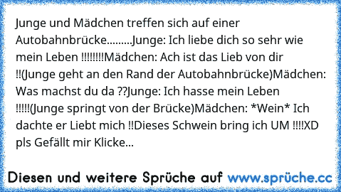 Junge und Mädchen treffen sich auf einer Autobahnbrücke.........
Junge: Ich liebe dich so sehr wie mein Leben !!!!!!!!
Mädchen: Ach ist das Lieb von dir ♥!!
(Junge geht an den Rand der Autobahnbrücke)
Mädchen: Was machst du da ??
Junge: Ich hasse mein Leben !!!!!
(Junge springt von der Brücke)
Mädchen: *Wein* Ich dachte er Liebt mich !!
Dieses Schwein bring ich UM !!!!
XD pls Gefällt mir Klicke...