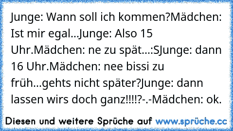 Junge: Wann soll ich kommen?
Mädchen: Ist mir egal...
Junge: Also 15 Uhr.
Mädchen: ne zu spät...:S
Junge: dann 16 Uhr.
Mädchen: nee bissi zu früh...gehts nicht später?
Junge: dann lassen wirs doch ganz!!!!?-.-
Mädchen: ok.