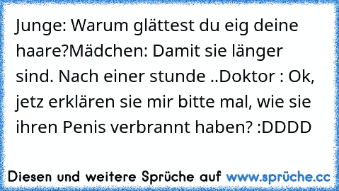 Junge: Warum glättest du eig deine haare?
Mädchen: Damit sie länger sind. ♥
Nach einer stunde ..
Doktor : Ok, jetz erklären sie mir bitte mal, wie sie ihren Penis verbrannt haben? 
:DDDD