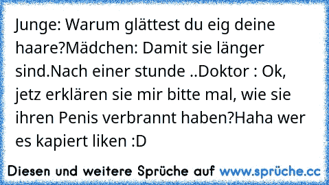 Junge: Warum glättest du eig deine haare?
Mädchen: Damit sie länger sind.
Nach einer stunde ..
Doktor : Ok, jetz erklären sie mir bitte mal, wie sie ihren Penis verbrannt haben?
Haha wer es kapiert liken :D