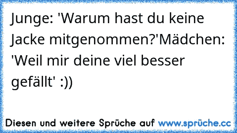 Junge: 'Warum hast du keine Jacke mitgenommen?'
Mädchen: 'Weil mir deine viel besser gefällt' :))