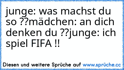 junge: was machst du so ??
mädchen: an dich denken du ??
junge: ich spiel FIFA !!