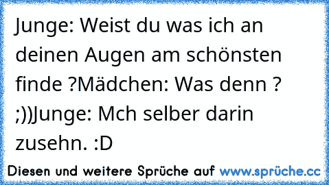 Junge: Weist du was ich an deinen Augen am schönsten finde ?
Mädchen: Was denn ? ;))
Junge: Mch selber darin zusehn. :D