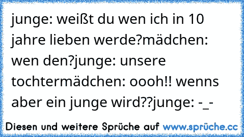 junge: weißt du wen ich in 10 jahre lieben werde?
mädchen: wen den?
junge: unsere tochter♥
mädchen: oooh!! wenns aber ein junge wird??
junge: -_-